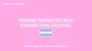 FEMINISMO TRANSBAZTERTZAILEA/
FEMINISMO TRANS-EXCLUYENTE.
Peio Murelaga, Unai Triana eta Paula Guerra.
IKERKUNTA PRAKTIKOA.
 
