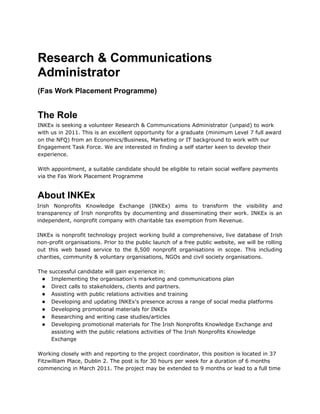 Research & Communications
Administrator
(Fas Work Placement Programme)


The Role
INKEx is seeking a volunteer Research & Communications Administrator (unpaid) to work
with us in 2011. This is an excellent opportunity for a graduate (minimum Level 7 full award
on the NFQ) from an Economics/Business, Marketing or IT background to work with our
Engagement Task Force. We are interested in finding a self starter keen to develop their
experience.

With appointment, a suitable candidate should be eligible to retain social welfare payments
via the Fas Work Placement Programme


About INKEx
Irish Nonprofits Knowledge Exchange (INKEx) aims to transform the visibility and
transparency of Irish nonprofits by documenting and disseminating their work. INKEx is an
independent, nonprofit company with charitable tax exemption from Revenue.

INKEx is nonprofit technology project working build a comprehensive, live database of Irish
non-profit organisations. Prior to the public launch of a free public website, we will be rolling
out this web based service to the 8,500 nonprofit organisations in scope. This including
charities, community & voluntary organisations, NGOs and civil society organisations.

The successful candidate will gain experience in:
 ● Implementing the organisation's marketing and communications plan
 ● Direct calls to stakeholders, clients and partners.
 ● Assisting with public relations activities and training
 ● Developing and updating INKEx's presence across a range of social media platforms
 ● Developing promotional materials for INKEx
 ● Researching and writing case studies/articles
 ● Developing promotional materials for The Irish Nonprofits Knowledge Exchange and
     assisting with the public relations activities of The Irish Nonprofits Knowledge
     Exchange

Working closely with and reporting to the project coordinator, this position is located in 37
Fitzwilliam Place, Dublin 2. The post is for 30 hours per week for a duration of 6 months
commencing in March 2011. The project may be extended to 9 months or lead to a full time
 