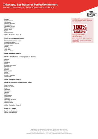CERTYOU, 37 rue des Mathurins, 75008 PARIS - SAS au capital de 10 000 Euros
Tél : 01 42 93 52 72 - Fax : 01 70 72 02 72 - contact@certyou.com - www.certyou.com
RCS de Paris n° 804 509 461- TVA intracommunautaire FR03 804509461 - APE 8559A
Déclaration d’activité enregistrée sous le N° 11 75 52524 75 auprès du préfet de région d’Ile-de-France
Inkscape, Les bases et Perfectionnement
Formation Informatique / PAO/CAO/Multimédia / Inkscape
Contours
Style de contour
Remplissage
Sélecteur de couleur
Pot de peinture
Dégradé de couleur
Editeur de dégradé
Couche Alpha
Pipette
Outil connecteur
Atelier illustration niveau 2
ÉTAPE IV : Les Calques et textes
Présentation du panneau calque
Attributs des calques
Hiérarchie entre les claques
Modes de fusion
Opacité
Texte libre
Texte captif
Texte sur chemin
Atelier illustration niveau 3
ÉTAPE V : Modifications sur les objets et les chemins
Déplacer
Copier
Contracter
Dilater
Décalage dynamiques
Décalage lié
Symétrie
Rotation
Décomposition
Aligner
Distribuer
Grouper / dégrouper
Objets clonés
Atelier illustration niveau 4
ÉTAPE VI : Opérations sur les chemins, Filtres
Objet en chemin
Contour en chemin
Union
Différence
Intersection
Exclusion
Division
Décomposition
Combinaison
Séparation
Découverte des filtres
Ajout de filtres
Edition de filtres
Atelier illustration niveau 5
ÉTAPE VII : Exports
Exports pour l'impression
Exports pour l'affichage
 
sera disponible pour vous aider.
CERTyou s'engage dans la réalisation
de vos objectifs.
Votre garantie 100%
SATISFACTION
Notre engagement 100% satisfaction
vous garantit la plus grande qualité
de formation.
 