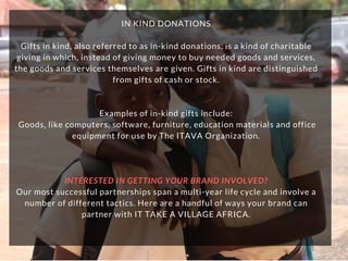 IN KIND DONATIONS
Gifts in kind, also referred to as in-kind donations, is a kind of charitable
giving in which, instead of giving money to buy needed goods and services,
the goods and services themselves are given. Gifts in kind are distinguished
from gifts of cash or stock.
Examples of in-kind gifts include:
 Goods, like computers, software, furniture, education materials and office
equipment for use by The ITAVA Organization.
INTERESTED IN GETTING YOUR BRAND INVOLVED?
Our most successful partnerships span a multi-year life cycle and involve a
number of different tactics. Here are a handful of ways your brand can
partner with IT TAKE A VILLAGE AFRICA.
 