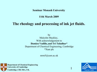 Seminar Monash University

                                     11th March 2009

     The rheology and processing of ink jet fluids.

                                        by
                                 Malcolm Mackley,
                             With acknowledgement to
                        Damien Vadillo, and Tri Tuladhar*
                   Department of Chemical Engineering, Cambridge
                                     *Xaar plc

                                     mrm5@cam.ac.uk


Department of Chemical Engineering
University of Cambridge
Cambridge, CB2 3RA, UK.
                                                             1
 
