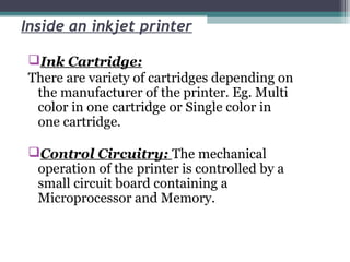 Inside an inkjet printer
Ink Cartridge:
There are variety of cartridges depending on
the manufacturer of the printer. Eg. Multi
color in one cartridge or Single color in
one cartridge.
Control Circuitry: The mechanical
operation of the printer is controlled by a
small circuit board containing a
Microprocessor and Memory.
 