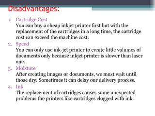 Disadvantages:
1. Cartridge Cost
You can buy a cheap inkjet printer first but with the
replacement of the cartridges in a long time, the cartridge
cost can exceed the machine cost.
2. Speed
You can only use ink-jet printer to create little volumes of
documents only because inkjet printer is slower than laser
one.
3. Moisture
After creating images or documents, we must wait until
those dry. Sometimes it can delay our delivery process.
4. Ink
The replacement of cartridges causes some unexpected
problems the printers like cartridges clogged with ink.
 
