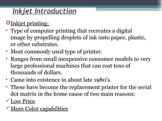 Inkjet Introduction
Inkjet printing:
• Type of computer printing that recreates a digital
image by propelling droplets of ink onto paper, plastic,
or other substrates.
• Most commonly used type of printer.
• Ranges from small inexpensive consumer models to very
large professional machines that can cost tens of
thousands of dollars.
• Came into existence in about late 1980’s.
• These have become the replacement printer for the serial
dot matrix in the home cause of two main reasons:
Low Price
More Color capabilities
 