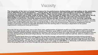 Viscosity
The viscosity of the ink is of great importance for its performance during jetting and spreading on the substrate,
and is affected by many parameters — among them, the presence and concentration of polymeric additives,
surfactants, solvent composition and flocculation. Most current inkjet inks are Newtonian, i.e., they have a
constant viscosity over a wide range of shear rates. The viscosity of inkjet inks is very low, usually below 20 cP,
depending on the print head (below 3 cP for thermal print heads). Since the viscosity may increase due to
flocculation of particles, viscosity measurements during storage would provide an early warning regarding
aggregation of the pigment particles. Another common problem is the increase in viscosity during storage encountered in UV inks,
which may undergo polymerization reactions during storage. In such cases, formation of oligomers is sufficient to cause a viscosity
increase that would significantly affect the overall performance of the ink during printing. It should be emphasized that the
window of operation, in terms of allowable deviations from the starting value in viscosity, is dependent on the system
requirements, mainly print head performance.
Since the ink has a low viscosity, even at low shear rates, sedimentation of pigment would occur if the pigment particles are large
and/or have a high density (such as metals or ceramics). Therefore, great effort is made to obtain particles as small as possible.
Another stability-related possibility regarding ink viscosity is the use of ink which has a high viscosity at room temperature and low
viscosity during jetting (at elevated temperatures). The extreme example of such ink is the hot melt ink, which is a solid at room
temperature
and a low viscosity liquid above its melting point. By using this concept, sedimentation of pigment particles during storage is
prevented. Taking advantage of the very different shear rates encountered during storage and during jetting opens the possibility
of a non-Newtonian ink,8 namely, an ink with pseudo plastic behavior:during storage, the ink will have a high viscosity (low shear
rates),and during jetting, low viscosity (very high shear rate, in the range of 1 000 0000 S−1). Obviously, such behavior would affect
other ink properties such as ink flow through the printing system, jetting and drop breakup.
 
