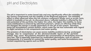 pH and Electrolytes
The pH is important in water-based inks and may significantly affect the solubility of
the various components and the stability of the dispersed pigments. The solubility
effect is often observed when the ink contains a polymeric binder such as acrylic resin,
which is insoluble at low ph. As discussed above, colloidal stability is affected by the
zeta potential of the particles: the higher the value, the higher the stability. In many
cases stabilization is achieved by adsorbed polymers, which are effective while they
are charged; the charge is usually dependent on the pH of the system. Therefore,
some ink formulations contain buffers, which make the ink less vulnerable with regard
to slight variations in ink components and water quality.
The presence of electrolytes can cause severe stability problems during prolonged
storage, due to compression of the electrical double layers of the particles
(which may cause flocculation); therefore the concentration of electrolytes must be
very low. This is especially important for multivalent electrolytes, such as calcium.
Consequently, it is essential to control the water quality, and some formulations even
contain sequestering agents such as EDTA.
 