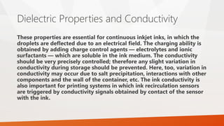 Dielectric Properties and Conductivity
These properties are essential for continuous inkjet inks, in which the
droplets are deflected due to an electrical field. The charging ability is
obtained by adding charge control agents — electrolytes and ionic
surfactants — which are soluble in the ink medium. The conductivity
should be very precisely controlled; therefore any slight variation in
conductivity during storage should be prevented. Here, too, variation in
conductivity may occur due to salt precipitation, interactions with other
components and the wall of the container, etc. The ink conductivity is
also important for printing systems in which ink recirculation sensors
are triggered by conductivity signals obtained by contact of the sensor
with the ink.
 