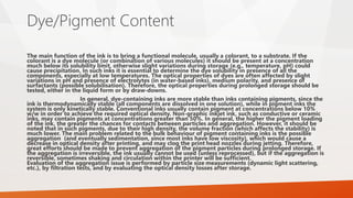 Dye/Pigment Content
The main function of the ink is to bring a functional molecule, usually a colorant, to a substrate. If the
colorant is a dye molecule (or combination of various molecules) it should be present at a concentration
much below its solubility limit, otherwise slight variations during storage (e.g., temperature, pH) could
cause precipitation. In such inks it is essential to determine the dye solubility in presence of all the
components, especially at low temperatures. The optical properties of dyes are often affected by slight
variations in pH and presence of electrolytes (in water-based inks), medium polarity, and presence of
surfactants (possible solubilisation). Therefore, the optical properties during prolonged storage should be
tested, either in the liquid form or by draw-downs.
In general, dye-containing inks are more stable than inks containing pigments, since the
ink is thermodynamically stable (all components are dissolved in one solution), while in pigment inks the
system is only kinetically stable. Conventional inks usually contain pigment at concentrations below 10%
w/w in order to achieve the required optical density. Non-graphic inkjet ink, such as conductive or ceramic
inks, may contain pigments at concentrations greater than 50%. In general, the higher the pigment loading
of the ink, the greater the chances for contacts between particles and aggregation. However, it should be
noted that in such pigments, due to their high density, the volume fraction (which affects the stability) is
much lower. The main problem related to the bulk behaviour of pigment containing inks is the possible
aggregation (and eventually sedimentation, since most inks have low viscosity), which would cause a
decrease in optical density after printing, and may clog the print head nozzles during jetting. Therefore,
great efforts should be made to prevent aggregation of the pigment particles during prolonged storage. If
the aggregation is irreversible, the ink usually cannot be used (unless reprocessed), but if the aggregation is
reversible, sometimes shaking and circulation within the printer will be sufficient.
Evaluation of the aggregation issue is performed by particle size measurements (dynamic light scattering,
etc.), by filtration tests, and by evaluating the optical density losses after storage.
 