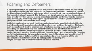 Foaming and Defoamers
A severe problem in ink performance is the presence of bubbles in the ink.9 Foaming
is often observed in inks which contain surfactants and polymers. A common solution
to this problem is addition of a defamer, which is a molecule that causes breakdown of
foam which is already present. The defamers act by: a) reducing surface tension in a
local area to very low values, causing these local areas to be thinned rapidly example:
amyl alcohol); b) promoting drainage of liquid from the lamellae (example: tribute-
phosphate which reduces surface viscosity).
Additives performing through the first mechanism should have limited solubility in
the ink, and usually contain an immiscible moiety, e.g., a silicon derivative. Obviously,
such molecules will tend to separate out of solution during prolonged storage, but
since they are present at very low concentrations, it will be difficult to detect
visually. The effect of phase separation of insoluble material can be very significant
during jetting (changing the wettability of the print head) and after printing (forming
surface defects caused by low surface tension spots). Therefore, one should avoid, if
possible, the use of defamers. If it is essential due to severe foaming of the ink,
one should seek defamers which do not separate out during pro-
longed storage, and use concentrations as low as possible.
 