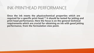 INK-PRINTHEAD PERFORMANCE
Once the ink meets the physicochemical properties which are
required for a specific print head,12 it should be tested for jetting and
print head performance. Here the focus is on the general technical
requirements which are crucial for obtaining an ink with good jetting
performance, from the formulation view point.
 