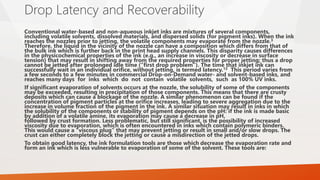 Drop Latency and Recoverability
Conventional water-based and non-aqueous inkjet inks are mixtures of several components,
including volatile solvents, dissolved materials, and dispersed solids (for pigment inks). When the ink
reaches the nozzles prior to jetting, the volatile components may evaporate from the nozzle.3
Therefore, the liquid in the vicinity of the nozzle can have a composition which differs from that of
the bulk ink which is further back in the print head supply channels. This disparity causes differences
in the physicochemical properties of the ink (e.g., an increase in viscosity or decrease in surface
tension) that may result in shifting away from the required properties for proper jetting; thus a drop
cannot be jetted after prolonged idle time (“first drop problem”). The time that inkjet ink can
successfully wait in an individual orifice, without jetting, is termed latency.13 This period varies from
a few seconds to a few minutes in commercial Drop-on-Demand water- and solvent-based inks, and
reaches many days for inks which do not contain volatile solvents, such as 100% UV inks.
If significant evaporation of solvents occurs at the nozzle, the solubility of some of the components
may be exceeded, resulting in precipitation of those components. This means that there are crusty
deposits which can cause a blockage of the nozzle. A similar phenomenon can be found if the
concentration of pigment particles at the orifice increases, leading to severe aggregation due to the
increase in volume fraction of the pigment in the ink. A similar situation may result in inks in which
the solubility of the components or stability of pigment depends on the pH: if the ink is made basic
by addition of a volatile amine, its evaporation may cause a decrease in pH,
followed by crust formation. Less problematic, but still significant, is the possibility of increased
viscosity due to evaporation, which is often encountered in inks which contain polymeric binders.
This would cause a “viscous plug” that may prevent jetting or result in small and/or slow drops. The
crust can either completely block the jetting or cause a misdirection of the jetted drops.
To obtain good latency, the ink formulation tools are those which decrease the evaporation rate and
form an ink which is less vulnerable to evaporation of some of the solvent. These tools are:
 