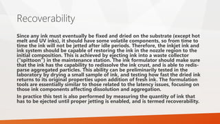Recoverability
Since any ink must eventually be fixed and dried on the substrate (except hot
melt and UV inks), it should have some volatile components, so from time to
time the ink will not be jetted after idle periods. Therefore, the inkjet ink and
ink system should be capable of restoring the ink in the nozzle region to the
initial composition. This is achieved by ejecting ink into a waste collector
(“spittoon”) in the maintenance station. The ink formulator should make sure
that the ink has the capability to redissolve the ink crust, and is able to redis-
parse aggregated particles. This ability can be preliminarily tested in the
laboratory by drying a small sample of ink, and testing how fast the dried ink
returns to its original properties upon addition of fresh ink. The formulation
tools are essentially similar to those related to the latency issues, focusing on
those ink components affecting dissolution and aggregation.
In practice this test is also performed by measuring the quantity of ink that
has to be ejected until proper jetting is enabled, and is termed recoverability.
 