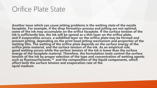 Orifice Plate State
Another issue which can cause jetting problems is the wetting state of the nozzle
faceplate. For example, if the drop formation process and jetting are not optimal,
some of the ink may accumulate on the orifice faceplate. If the surface tension of the
ink is sufficiently low, the ink will be spread as a thin layer on the orifice plate,
and if evaporation occurs, a solidified layer on the orifice plate may be formed and
prevent jetting, depending on the print head jetting mechanism and properties of the
wetting film. The wetting of the orifice plate depends on the surface energy of the
orifice plate material, and the surface tension of the ink. As an empirical rule,
good wetting occurs while the surface tension of the ink is lower than the surface
energy of the faceplate material. Therefore, the formulation tools control the surface
tension of the ink by proper selection of the type and concentration of wetting agents
such as fluorosurfactants,14 and the composition of the liquid components, which
affect both the surface tension and evaporation rate of the
iquid medium.
 