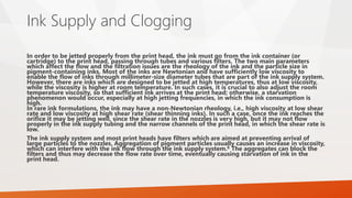 Ink Supply and Clogging
In order to be jetted properly from the print head, the ink must go from the ink container (or
cartridge) to the print head, passing through tubes and various filters. The two main parameters
which affect the flow and the filtration issues are the rheology of the ink and the particle size in
pigment-containing inks. Most of the inks are Newtonian and have sufficiently low viscosity to
enable the flow of inks through millimeter-size diameter tubes that are part of the ink supply system.
However, there are inks which are designed to be jetted at high temperatures, thus at low viscosity,
while the viscosity is higher at room temperature. In such cases, it is crucial to also adjust the room
temperature viscosity, so that sufficient ink arrives at the print head; otherwise, a starvation
phenomenon would occur, especially at high jetting frequencies, in which the ink consumption is
high.
In rare ink formulations, the ink may have a non-Newtonian rheology, i.e., high viscosity at low shear
rate and low viscosity at high shear rate (shear thinning inks). In such a case, once the ink reaches the
orifice it may be jetting well, since the shear rate in the nozzles is very high, but it may not flow
properly in the ink supply tubing and the narrow channels of the print head, in which the shear rate is
low.
The ink supply system and most print heads have filters which are aimed at preventing arrival of
large particles to the nozzles. Aggregation of pigment particles usually causes an increase in viscosity,
which can interfere with the ink flow through the ink supply system.6 The aggregates can block the
filters and thus may decrease the flow rate over time, eventually causing starvation of ink in the
print head.
 