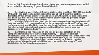 From an ink formulation point of view, there are two main parameters which
are crucial for obtaining a good flow of the ink:
a. Achieving a very stable ink with particle size less than 200-300 nm (rule
of thumb: the orifice diameter should be about 100 times the particle
diameter. If the orifice diameter is about 40 µm, the particle size should be
less than 400 nm. There are several reports on methods to prepare inkjet
pigments having a D50 below 20 nm;
such inks should have good performance regarding clogging issues (if
they are stable).15,16 Large particles or large aggregates formed during ink
storage may escape the filters on the ink supply system, but eventually reach
the nozzles and cause clogging Aggregation depends on various ink
parameters, as discussed above.
b. Controlling the rheology of the ink by proper selection of the
components which affect it most significantly — polymers (binder,
dispersants) and the phase fraction of the dispersed particles. Since most inks
for graphic applications contain particles below 10% v/v, the latter is less
important. Therefore, the rheology control should be focused on the
properties of the polymeric additives, such as molecular weight17 and
dissolution in the liquid components.
 