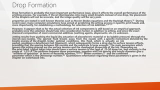 Drop Formation
Drop formation is probably the most important performance issue, since it affects the overall performance of the
printing process. For example, if the jet disintegrates into many small droplets instead of one drop, the placement
of the droplets will not be accurate, and the image quality will be very poor.
properties are stated in well-known theories such as Navier-Stokes equations and the Rayleigh theory.18 During
recent years many computer simulations have aimed at predicting the jetting process in specific print heads and,
more importantly, for establishing a methodology for selection of ink additives.2,19−21
However, it appears that so far the actual selection of ink components is still based on an empirical approach,
probably since the selection should take into consideration factors in addition to jetting, and since the exact
chemical composition of most commercial additives (wetting agents, dispersants, etc.) is unknown.
Jetting results from pushing the liquid (by actuation of piezoelectric material or by bubble pressure) through the
micron-size nozzles. The ejected fluid travels away from the nozzle with a specific momentum dictated by the
kinetic energy of the droplet. Under optimal conditions, this fluid, which is actually an ink
packet, possesses a detachment tail (ligament), which subsequently forms a drop due to surface tension effects,
providing that the spacing between the nozzles and the substrate is large enough.2 The main parameters which
govern the jetting process are the surface tension and the rheological properties of the ink. Depending on
the print head, typical inkjet inks should have a surface tension in the rage of 25-50 dyne/cm, and viscosity in the
range of 1-25 cP. The relations between these parameters, together with ink density and nozzle diameter give a
“window of operation” in terms of Reynolds numbers,18,22,23 Weber numbers,23 and the combined
parameter which is the Ohnesorge number.24 Quantitative information regarding these parameters is given in the
chapter on waterbased inks.
 