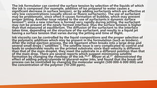 The ink formulator can control the surface tension by selection of the liquids of which
the ink is composed (for example, addition of iso propanol to water causes a
significant decrease in surface tension), or by adding surfactants which are effective at
very low concentrations (usually silicon or fluoro surfactants). The use of surfactant
may be problematic, since often it causes formation of bubbles, which may prevent
proper jetting. Another issue related to the use of surfactants is dynamic surface
tension25: since a new interface is formed very rapidly during jetting, the surfactant
may not be present at the newly formed interface; thus the surface tension is higher
than that measured at equilibrium. The diffusion of the surfactant to the interface
takes time, depending on the structure of the surfactant, and results in a liquid jet
having a surface tension that varies during the jetting and time of flight.
Ink viscosity can be controlled by the liquid compositions and the proper selection of
the polymeric additives which may be present in the formulation (such as binders).
After the initial ejection process, the ink ligament often breaks into a large drop and
several small drops (“satellites”). The satellite issue is very complicated to control and
leads to undesirable results on the printed substrate; since their velocity is different
than that of the main droplet, they meet the substrate in a different position than that
of the main drop. There are several reports which suggest minimizing satellite
formation by changing the rheology of the ink.26,27 Meyer et al.27 demonstrated the
effect of adding polyacrylamide to glycerol-water inks, and found that the break-off
process can be controlled by changing the molecular weight (500 000-6 000 000) and
the concentration of the polymer (10-200 ppm).
 