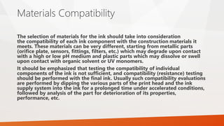 Materials Compatibility
The selection of materials for the ink should take into consideration
the compatibility of each ink component with the construction materials it
meets. These materials can be very different, starting from metallic parts
(orifice plate, sensors, fittings, filters, etc.) which may degrade upon contact
with a high or low pH medium and plastic parts which may dissolve or swell
upon contact with organic solvent or UV monomers.
It should be emphasized that testing the compatibility of individual
components of the ink is not sufficient, and compatibility (resistance) testing
should be performed with the final ink. Usually such compatibility evaluations
are performed by dipping the various parts of the print head and the ink
supply system into the ink for a prolonged time under accelerated conditions,
followed by analysis of the part for deterioration of its properties,
performance, etc.
 