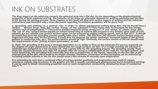 INK ON SUBSTRATES
The drop impact on the substrate converts the spherical drop into a flat dot, its size depending on the physicochemical
properties of both substrate and ink. The behavior of ink drops on substrates depends on wetting substrates and the flow
of ink during the wetting process. Three chapters in this book will deal with various aspects of wetting and ink-substrate
interactions, and therefore only a short discussion regarding formulation guidelines will be given here.
a. Spreading and wetting: as a general rule, in order to obtain spontaneous wetting (large dot), the ink should have a
surface tension lower than the surface energy of the substrate.28,29This means that, for example, for low energy
surfaces such as polyethylene,29,30 the surface tension should be below 28 erg/cm2, if one wishes to obtain large dots.
The use of low surface tension liquids (in solvent-based inks) to achieve that purpose is very limited, since most of such
solvents are too volatile. Low surface tension values can be achieved by adding wetting agents, such as Byk 333®. It should
be noted that since the spreading process usually takes place within 100-200 msec, the dynamic surface tension plays an
important role here also. On the contrary, if small dots are required (for better resolution, increased height of the printed
pattern in conductive inks, etc.), the surface tension should be high. Obviously, the surface tension of the ink should meet
the requirements of the “jetting window parameters” as well.
b. Flow: The spreading of the drop is strongly dependent on its ability to flow on the substrate (for porous materials see
the chapter on paper penetration of water-based inks; for rough surfaces see Ref. (31)). A high viscosity ink will lead to
small dot size compared to a low viscosity ink, with a given time for the spreading process. The spreading usually stops
when the viscosity becomes very high, for example after UV curing or solidification of hot melt ink. For both solvent- and
water-based inks, the spreading may eventually stop due to evaporation of the liquids, especially on the thin film at the
external part of the dot, which leads to increased viscosity. Therefore, prevention of drop spreading can be achieved by
including volatile solvents in the ink that would cause a fast increase in viscosity upon evaporation.
It is interesting to note that a combined effect of surface tension gradients and evaporation may result in unique
structures, namely ring structures. In the graphic arts this is usually a problematic phenomenon, but in functional printing
it can be used to obtain interesting properties such as room temperature conductivity obtained by drops of conductive
inks.32−34
 