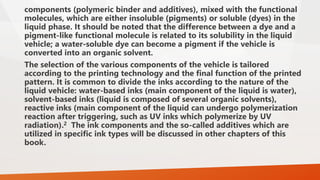 components (polymeric binder and additives), mixed with the functional
molecules, which are either insoluble (pigments) or soluble (dyes) in the
liquid phase. It should be noted that the difference between a dye and a
pigment-like functional molecule is related to its solubility in the liquid
vehicle; a water-soluble dye can become a pigment if the vehicle is
converted into an organic solvent.
The selection of the various components of the vehicle is tailored
according to the printing technology and the final function of the printed
pattern. It is common to divide the inks according to the nature of the
liquid vehicle: water-based inks (main component of the liquid is water),
solvent-based inks (liquid is composed of several organic solvents),
reactive inks (main component of the liquid can undergo polymerization
reaction after triggering, such as UV inks which polymerize by UV
radiation).2 The ink components and the so-called additives which are
utilized in specific ink types will be discussed in other chapters of this
book.
 