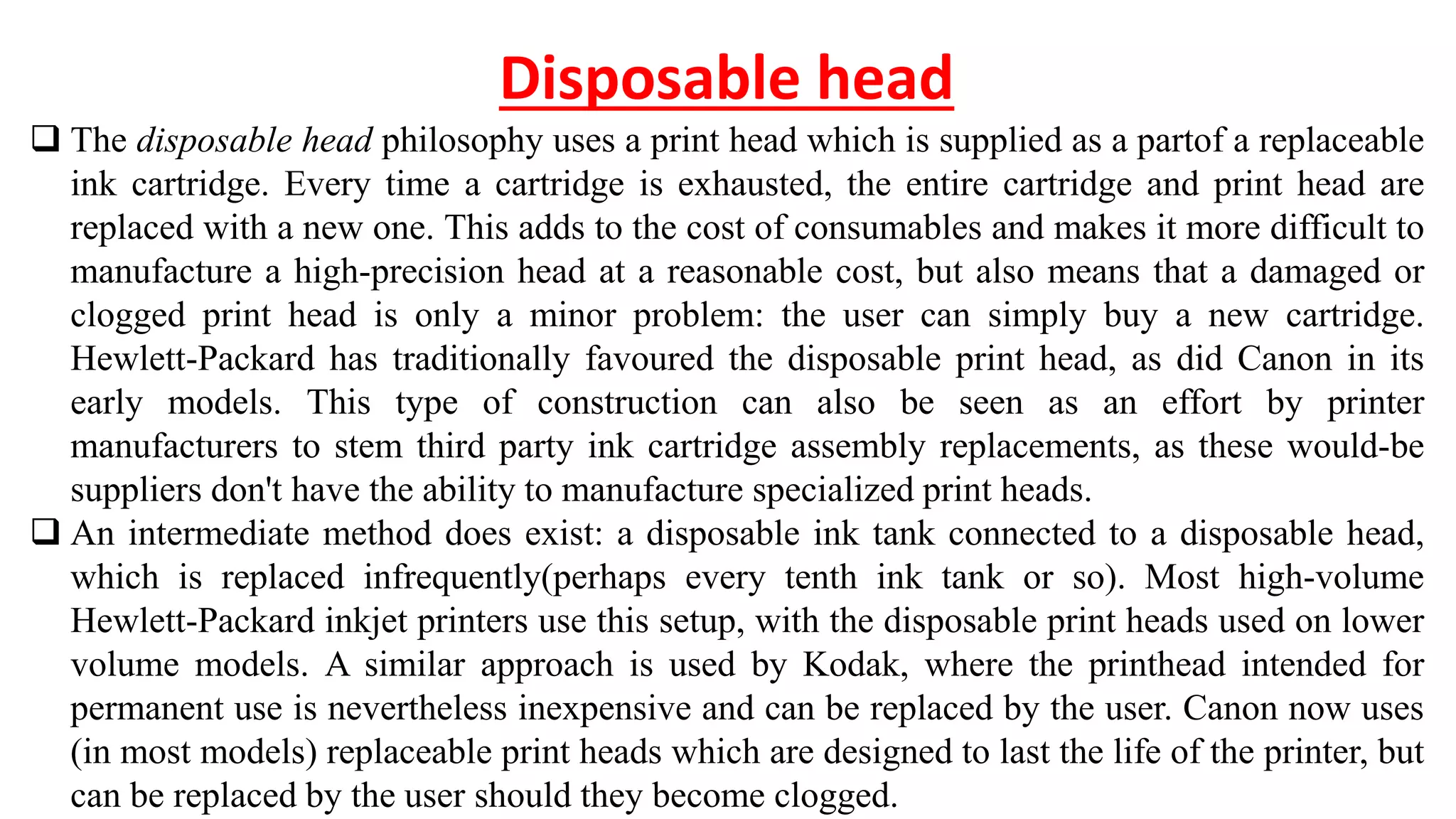 Disposable head
 The disposable head philosophy uses a print head which is supplied as a partof a replaceable
ink cartridge. Every time a cartridge is exhausted, the entire cartridge and print head are
replaced with a new one. This adds to the cost of consumables and makes it more difficult to
manufacture a high-precision head at a reasonable cost, but also means that a damaged or
clogged print head is only a minor problem: the user can simply buy a new cartridge.
Hewlett-Packard has traditionally favoured the disposable print head, as did Canon in its
early models. This type of construction can also be seen as an effort by printer
manufacturers to stem third party ink cartridge assembly replacements, as these would-be
suppliers don't have the ability to manufacture specialized print heads.
 An intermediate method does exist: a disposable ink tank connected to a disposable head,
which is replaced infrequently(perhaps every tenth ink tank or so). Most high-volume
Hewlett-Packard inkjet printers use this setup, with the disposable print heads used on lower
volume models. A similar approach is used by Kodak, where the printhead intended for
permanent use is nevertheless inexpensive and can be replaced by the user. Canon now uses
(in most models) replaceable print heads which are designed to last the life of the printer, but
can be replaced by the user should they become clogged.
 