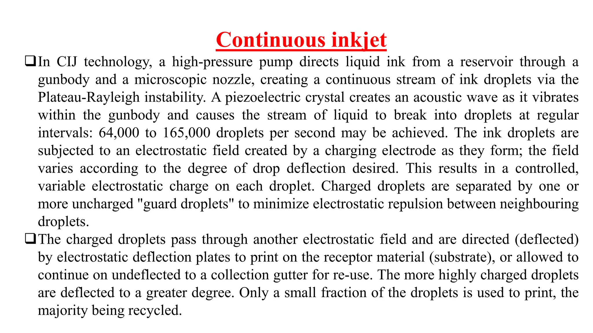 Continuous inkjet
In CIJ technology, a high-pressure pump directs liquid ink from a reservoir through a
gunbody and a microscopic nozzle, creating a continuous stream of ink droplets via the
Plateau-Rayleigh instability. A piezoelectric crystal creates an acoustic wave as it vibrates
within the gunbody and causes the stream of liquid to break into droplets at regular
intervals: 64,000 to 165,000 droplets per second may be achieved. The ink droplets are
subjected to an electrostatic field created by a charging electrode as they form; the field
varies according to the degree of drop deflection desired. This results in a controlled,
variable electrostatic charge on each droplet. Charged droplets are separated by one or
more uncharged "guard droplets" to minimize electrostatic repulsion between neighbouring
droplets.
The charged droplets pass through another electrostatic field and are directed (deflected)
by electrostatic deflection plates to print on the receptor material (substrate), or allowed to
continue on undeflected to a collection gutter for re-use. The more highly charged droplets
are deflected to a greater degree. Only a small fraction of the droplets is used to print, the
majority being recycled.
 
