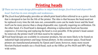 Printing heads
 There are two main design philosophies in inkjet head design: fixed-head and disposable
head. Each has its own strengths and weaknesses.
 The fixed-head philosophy provides an inbuilt print head (often referred to as a gaiter- head)
that is designed to last for the life of the printer. The idea is that because the head need not
be replaced every time the ink runs out, consumable costs can be made lower and the head
itself can be more precise than a cheap disposable one, typically requiring no calibration. On
the other hand, if a fixed head is damaged, obtaining a replacement head can become
expensive, if removing and replacing the head is even possible. If the printer's head cannot
be removed, the printer itself will then need to be replaced.
 Fixed head designs are available in consumer products, but are more likely to be found on
industrial high-end printers and large format plotters. In the consumer space, fixed-head
printers are manufactured primarily by Epson and Canon; however, many more recent
Hewlett-Packard models use a fixed-head, such as the Office jet Pro 8620 and HP's Page
wide series.
 