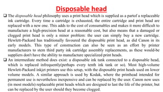 Disposable head
 The disposable head philosophy uses a print head which is supplied as a partof a replaceable
ink cartridge. Every time a cartridge is exhausted, the entire cartridge and print head are
replaced with a new one. This adds to the cost of consumables and makes it more difficult to
manufacture a high-precision head at a reasonable cost, but also means that a damaged or
clogged print head is only a minor problem: the user can simply buy a new cartridge.
Hewlett-Packard has traditionally favoured the disposable print head, as did Canon in its
early models. This type of construction can also be seen as an effort by printer
manufacturers to stem third party ink cartridge assembly replacements, as these would-be
suppliers don't have the ability to manufacture specialized print heads.
 An intermediate method does exist: a disposable ink tank connected to a disposable head,
which is replaced infrequently(perhaps every tenth ink tank or so). Most high-volume
Hewlett-Packard inkjet printers use this setup, with the disposable print heads used on lower
volume models. A similar approach is used by Kodak, where the printhead intended for
permanent use is nevertheless inexpensive and can be replaced by the user. Canon now uses
(in most models) replaceable print heads which are designed to last the life of the printer, but
can be replaced by the user should they become clogged.
 