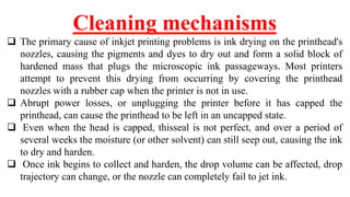 Cleaning mechanisms
 The primary cause of inkjet printing problems is ink drying on the printhead's
nozzles, causing the pigments and dyes to dry out and form a solid block of
hardened mass that plugs the microscopic ink passageways. Most printers
attempt to prevent this drying from occurring by covering the printhead
nozzles with a rubber cap when the printer is not in use.
 Abrupt power losses, or unplugging the printer before it has capped the
printhead, can cause the printhead to be left in an uncapped state.
 Even when the head is capped, thisseal is not perfect, and over a period of
several weeks the moisture (or other solvent) can still seep out, causing the ink
to dry and harden.
 Once ink begins to collect and harden, the drop volume can be affected, drop
trajectory can change, or the nozzle can completely fail to jet ink.
 