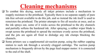 Cleaning mechanisms
 To combat this drying, nearly all inkjet printers include a mechanism to
reapply moisture to the printhead. Typically there is no separate supply of pure
ink-free solvent available to do this job, and so instead the ink itself is used to
remoisten the printhead. The printer attempts to fire all nozzles at once, and as
the ink sprays out, some of it wicks across the printhead to the dry channels
and partially softens the hardened ink. After spraying, a rubber wiper blade is
swept across the printhead to spread the moisture evenly across the printhead,
and the jets are again all fired to dislodge any ink clumps blocking the
channels.
 Some printers use a supplemental air-suction pump, using the rubber capping
station to suck ink through a severely clogged cartridge. The suction pump
mechanism is frequently driven by the page feed stepper motor: it is connected
to the end of the shaft.
 