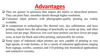 Advantages
 They are quieter in operation than impact dot matrix or daisywheel printers.
They can print finer, smoother details through higher resolution.
 Consumer inkjet printers with photographic-quality printing are widely
available.
 In comparison to technologies like thermal wax, dye sublimation, and laser
printing, inkjets have the advantage of practically no warm up time, and often
lower cost per page. However, low-cost laser printers can have lower per-page
costs, at least for black-and-white printing, and possibly for colour.
 Some types of industrial inkjet printers are now capable of printing at very
high speeds, in wide formats, or for a variety of industrial applications ranging
from signage, textiles, ceramics and 3-D printing into biomedical applications
and conductive circuitry.
 