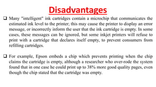 Disadvantages
 Many "intelligent" ink cartridges contain a microchip that communicates the
estimated ink level to the printer; this may cause the printer to display an error
message, or incorrectly inform the user that the ink cartridge is empty. In some
cases, these messages can be ignored, but some inkjet printers will refuse to
print with a cartridge that declares itself empty, to prevent consumers from
refilling cartridges.
 For example, Epson embeds a chip which prevents printing when the chip
claims the cartridge is empty, although a researcher who over-rode the system
found that in one case he could print up to 38% more good quality pages, even
though the chip stated that the cartridge was empty.
 
