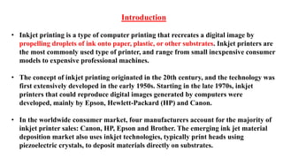 Introduction
• Inkjet printing is a type of computer printing that recreates a digital image by
propelling droplets of ink onto paper, plastic, or other substrates. Inkjet printers are
the most commonly used type of printer, and range from small inexpensive consumer
models to expensive professional machines.
• The concept of inkjet printing originated in the 20th century, and the technology was
first extensively developed in the early 1950s. Starting in the late 1970s, inkjet
printers that could reproduce digital images generated by computers were
developed, mainly by Epson, Hewlett-Packard (HP) and Canon.
• In the worldwide consumer market, four manufacturers account for the majority of
inkjet printer sales: Canon, HP, Epson and Brother. The emerging ink jet material
deposition market also uses inkjet technologies, typically print heads using
piezoelectric crystals, to deposit materials directly on substrates.
 