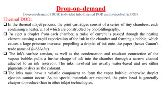 Drop-on-demand
Drop-on-demand (DOD) is divided into thermal DOD and piezoelectric DOD.
Thermal DOD:
 In the thermal inkjet process, the print cartridges consist of a series of tiny chambers, each
containing a heater, all of which are constructed by photolithography.
 To eject a droplet from each chamber, a pulse of current is passed through the heating
element causing a rapid vaporization of the ink in the chamber and forming a bubble, which
causes a large pressure increase, propelling a droplet of ink onto the paper (hence Canon's
trade name of BubbleJet).
 The ink's surface tension, as well as the condensation and resultant contraction of the
vapour bubble, pulls a further charge of ink into the chamber through a narrow channel
attached to an ink reservoir. The inks involved are usually water-based and use either
pigments or dyes as the colorant.
 The inks must have a volatile component to form the vapor bubble; otherwise droplet
ejection cannot occur. As no special materials are required, the print head is generally
cheaper to produce than in other inkjet technologies.
 