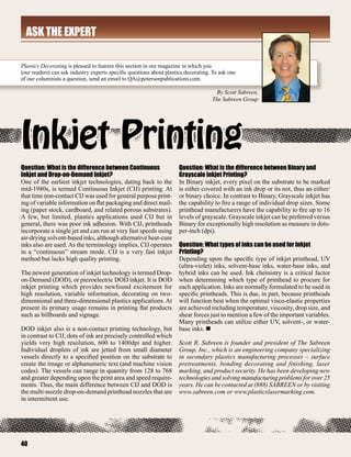aSK THE EXPERT

Plastics Decorating is pleased to feature this section in our magazine in which you
(our readers) can ask industry experts specific questions about plastics decorating. To ask one
of our columnists a question, send an email to QA@petersonpublications.com.

                                                                                      By Scott Sabreen,
                                                                                    The Sabreen Group




Inkjet Printing
Question: What is the difference between Continuous                   Question: What is the difference between Binary and
Inkjet and Drop-on-Demand Inkjet?                                     Grayscale Inkjet Printing?
One of the earliest inkjet technologies, dating back to the           In Binary inkjet, every pixel on the substrate to be marked
mid-1980s, is termed Continuous Inkjet (CIJ) printing. At             is either covered with an ink drop or its not, thus an either/
that time non-contact CIJ was used for general purpose print-         or binary choice. In contrast to Binary, Grayscale inkjet has
ing of variable information on flat packaging and direct mail-        the capability to fire a range of individual drop sizes. Some
ing (paper stock, cardboard, and related porous substrates).          printhead manufacturers have the capability to fire up to 16
A few, but limited, plastics applications used CIJ but in             levels of grayscale. Grayscale inkjet can be preferred versus
general, there was poor ink adhesion. With CIJ, printheads            Binary for exceptionally high resolution as measure in dots-
incorporate a single jet and can run at very fast speeds using        per-inch (dpi).
air-drying solvent-based inks, although alternative heat-cure
inks also are used. As the terminology implies, CIJ operates          Question: What types of inks can be used for Inkjet
in a “continuous” stream mode. CIJ is a very fast inkjet              Printing?
method but lacks high quality printing.                               Depending upon the specific type of inkjet printhead, UV
                                                                      (ultra-violet) inks, solvent-base inks, water-base inks, and
The newest generation of inkjet technology is termed Drop-            hybrid inks can be used. Ink chemistry is a critical factor
on-Demand (DOD), or piezoelectric DOD inkjet. It is DOD               when determining which type of printhead to procure for
inkjet printing which provides newfound excitement for                each application. Inks are normally formulated to be used in
high resolution, variable information, decorating on two-             specific printheads. This is due, in part, because printheads
dimensional and three-dimensional plastics applications. At           will function best when the optimal visco-elastic properties
present its primary usage remains in printing flat products           are achieved including temperature, viscosity, drop size, and
such as billboards and signage.                                       shear forces just to mention a few of the important variables.
                                                                      Many printheads can utilize either UV, solvent-, or water-
DOD inkjet also is a non-contact printing technology, but             base inks. n
in contrast to CIJ, dots of ink are precisely controlled which
yields very high resolution, 600 to 1400dpi and higher.               Scott R. Sabreen is founder and president of The Sabreen
Individual droplets of ink are jetted from small diameter             Group, Inc., which is an engineering company specializing
vessels directly to a specified position on the substrate to          in secondary plastics manufacturing processes – surface
create the image or alphanumeric text (and machine vision             pretreatments, bonding decorating and finishing, laser
codes). The vessels can range in quantity from 128 to 768             marking, and product security. He has been developing new
and greater depending upon the print area and speed require-          technologies and solving manufacturing problems for over 25
ments. Thus, the main difference between CIJ and DOD is               years. He can be contacted at (888) SABREEN or by visiting
the multi-nozzle drop-on-demand printhead nozzles that are            www.sabreen.com or www.plasticslasermarking.com.
in intermittent use.




40
 