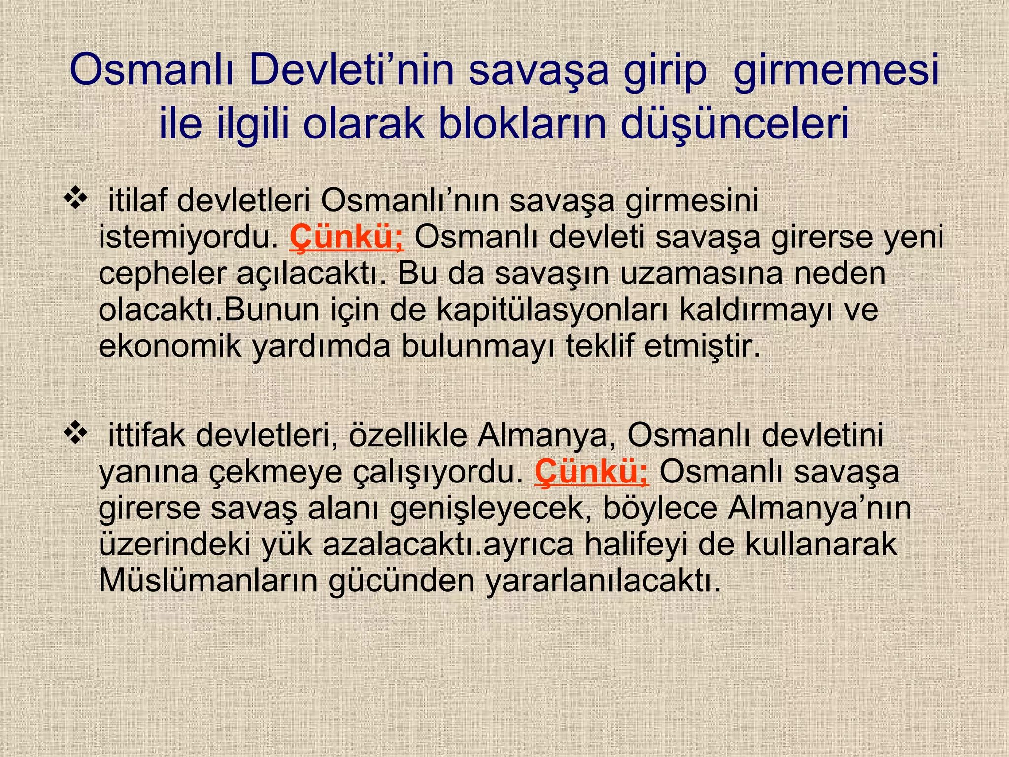 Osmanlı Devleti’nin savaşa girip  girmemesi ile ilgili olarak blokların düşünceleri itilaf devletleri Osmanlı’nın savaşa girmesini istemiyordu.  Çünkü;   Osmanlı devleti savaşa girerse yeni cepheler açılacaktı. Bu da savaşın uzamasına neden olacaktı.Bunun için de kapitülasyonları kaldırmayı ve ekonomik yardımda bulunmayı teklif etmiştir. ittifak devletleri, özellikle Almanya, Osmanlı devletini yanına çekmeye çalışıyordu.  Çünkü;  Osmanlı savaşa girerse savaş alanı genişleyecek, böylece Almanya’nın üzerindeki yük azalacaktı.ayrıca halifeyi de kullanarak Müslümanların gücünden yararlanılacaktı. 
