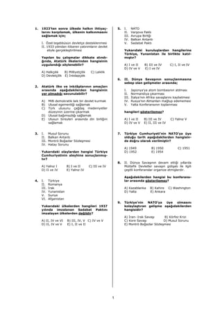 1.   1923’ten sonra ülkede halkın ihtiyaç-                 5.   I.     NATO
     larını karşılamak, ülkenin kalkınmasını                    II.    Varşova Paktı
     sağlamak için;                                             III.   Avrupa Birliği
                                                                IV.    Balkan Antantı
     I. Özel teşebbüsün devletçe desteklenmesi                  V.     Sadabat Paktı
     II. 1933 yılından itibaren yatırımların devlet
         eliyle gerçekleştirilmesi                              Yukarıdaki kuruluşlardan hangilerine
                                                                Türkiye, Yunanistan ile birlikte katıl-
     Yapılan bu çalışmalar dikkate alındı-                      mıştır?
     ğında, Atatürk ilkelerinden hangisinin
     uygulandığı söylenebilir?                                  A) I ve II      B) III ve IV      C) I, II ve IV
                                                                D) IV ve V      E) I ve IV
     A) Halkçılık   B) Milliyetçilik     C) Laiklik
     D) Devletçilik E) İnkılapçılık
                                                           6.   II. Dünya Savaşının sonuçlanmasına
                                                                sebep olan gelişmeler arasında;
2.   Atatürk ilke ve inkılâplarının amaçları
     arasında aşağıdakilerden hangisinin                        I.     Japonya’ya atom bombasının atılması
     yer almadığı savunulabilir?                                II.    Normandiya çıkarması
                                                                III.   İtalya’nın Afrika savaşlarını kaybetmesi
     A)     Milli demokratik laik bir devlet kurmak             IV.    Rusya’nın Almanları mağlup edememesi
     B)     Ulusal egemenliği sağlamak                          V.     Yalta Konferansının toplanması
     C)     Türk ulusunu çağdaş medeniyetler
            düzeyinin üzerine çıkarmak                          hangileri gösterilemez?
     D)     Ulusal bağımsızlığı sağlamak
     E)     Ulusun bireyleri arasında din birliğini             A) I ve II     B) III ve IV        C) Yalnız V
            sağlamak                                            D) IV ve V     E) II, III ve IV


3.   I.     Musul Sorunu                                   7.   Türkiye Cumhuriyeti’nin NATO’ya üye
     II.    Balkan Antantı                                      olduğu tarih aşağıdakilerden hangisin-
     III.   Montrö Boğazlar Sözleşmesi                          de doğru olarak verilmiştir?
     IV.    Hatay Sorunu
                                                                A) 1949             B) 1950            C) 1951
     Yukarıdaki olaylardan hangisi Türkiye                      D) 1952             E) 1954
     Cumhuriyetinin aleyhine sonuçlanmış-
     tır?
                                                           8.   II. Dünya Savaşının devam ettiği yıllarda
     A) Yalnız I         B) I ve II     C) III ve IV            Müttefik Devletler savaşın gidişatı ile ilgili
     D) II ve IV         E) Yalnız IV                           çeşitli konferanslar organize etmişlerdir.

                                                                Aşağıdakilerden hangisi bu konferans-
4.   I.     Türkiye                                             lar arasında gösterilemez?
     II.    Romanya
     III.   Irak                                                A) Kazablanka      B) Kahire      C) Washington
     IV.    Yunanistan                                          D) Yalta           E) Ankara
     V.     Suriye
     VI.    Afganistan
                                                           9.   Türkiye’nin   NATO’ya  üye olmasını
     Yukarıdaki ülkelerden hangileri 1937                       kolaylaştıran gelişme aşağıdakilerden
     yılında imzalanan Sadabat Paktını                          hangisidir?
     imzalayan ülkelerden değildir?
                                                                A) İran- Irak Savaşı     B) Körfez Krizi
     A) II, IV ve VI     B) III, IV, V C) IV ve V               C) Kore Savaşı           D) Musul Sorunu
     D) II, IV ve V      E) I, II ve II                         E) Montrö Boğazlar Sözleşmesi




                                                       1
 