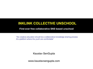 INKLINK COLLECTIVE UNSCHOOL
    First ever free collaborative SNS based unschool


“the creative education should be a collaborative knowledge sharing process
At a platform where the youth are comfortable”




                    Kaustav SenGupta

              www.kaustavsengupta.com
 