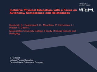 S. Rostboell
Inclusive Physical Education
Faculty of Social Science and Pedagogy
Inclusive Physical Education, with a Focus on
Autonomy, Competence and Relatedness
Rostboell, S.; Oestergaard, C.; Mouritzen, P.; Hinrichsen, L.;
Piaster T.; Gade K.
Metropolitan University College, Faculty of Social Science and
Pedagogy
 