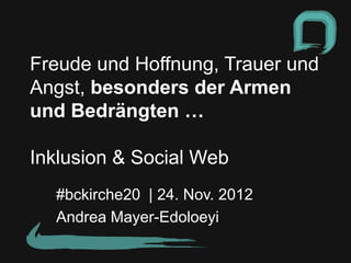 Freude und Hoffnung, Trauer und
Angst, besonders der Armen
und Bedrängten …

Inklusion & Social Web
  #bckirche20 | 24. Nov. 2012
  Andrea Mayer-Edoloeyi
 