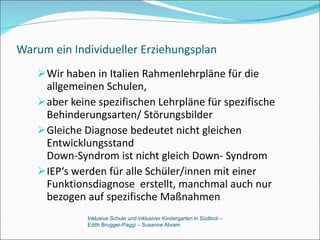 Warum ein Individueller Erziehungsplan Wir haben in Italien Rahmenlehrpläne für die allgemeinen Schulen, aber keine spezifischen Lehrpläne für spezifische Behinderungsarten/ Störungsbilder Gleiche Diagnose bedeutet nicht gleichen Entwicklungsstand Down-Syndrom ist nicht gleich Down- Syndrom IEP‘s werden für alle Schüler/innen mit einer Funktionsdiagnose  erstellt, manchmal auch nur bezogen auf spezifische Maßnahmen Inklusive Schule und inklusiver Kindergarten in Südtirol –  Edith Brugger-Paggi – Susanne Abram 