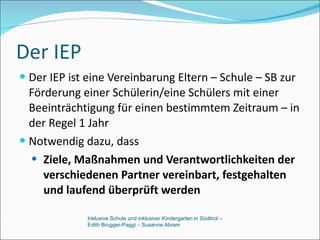 Der IEP Der IEP ist eine Vereinbarung Eltern – Schule – SB zur Förderung einer Schülerin/eine Schülers mit einer Beeinträchtigung für einen bestimmtem Zeitraum – in der Regel 1 Jahr Notwendig dazu, dass Ziele, Maßnahmen und Verantwortlichkeiten der verschiedenen Partner vereinbart, festgehalten und laufend überprüft werden Inklusive Schule und inklusiver Kindergarten in Südtirol –  Edith Brugger-Paggi – Susanne Abram 