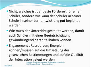 Nicht: welches ist der beste Förderort für einen Schüler, sondern wie kann der Schüler in seiner Schule in seiner Lernentwicklung  gut  begleitet werden Wie muss der Unterricht gestaltet werden, damit auch Schüler mit einer Beeinträchtigung gewinnbringend daran teilhaben können Engagement , Ressourcen, Energien können/müssen auf die Umsetzung der gesetzlichen Bestimmungen und auf die Qualität der Integration gelegt werden 03/12/2010 Inklusive Schule und inklusiver Kindergarten in Südtirol –  Edith Brugger-Paggi – Susanne Abram 
