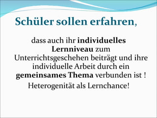 Schüler sollen erfahren , dass auch ihr  individuelles Lernniveau  zum Unterrichtsgeschehen beiträgt und ihre individuelle Arbeit durch ein  gemeinsames Thema  verbunden ist ! Heterogenität als Lernchance! 