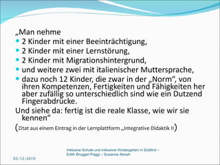 „ Man nehme 2 Kinder mit einer Beeinträchtigung, 2 Kinder mit einer Lernstörung,  2 Kinder mit Migrationshintergrund,  und weitere zwei mit italienischer Muttersprache,  dazu noch 12 Kinder, die zwar in der „Norm“, von ihren Kompetenzen, Fertigkeiten und Fähigkeiten her aber zufällig so unterschiedlich sind wie ein Dutzend Fingerabdrücke.  Und siehe da: fertig ist die reale Klasse, wie wir sie kennen“   ( Zitat aus einem Eintrag in der Lernplattform „Integrative Didaktik II ) 03/12/2010 Inklusive Schule und inklusiver Kindergarten in Südtirol –  Edith Brugger-Paggi – Susanne Abram 