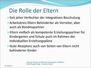 Seit jeher Verfechter der integrativen Beschulung  Arbeitskreis Eltern Behinderter als Vorreiter, aber auch als Bündnispartner Eltern vielfach als kompetente Erziehungspartner für Kindergarten und Schule auch im Rahmen der Individuellen Erziehungspläne Gute Akzeptanz auch von Seiten von Eltern nicht behinderter Kinder 03/12/2010 Inklusive Schule und inklusiver Kindergarten in Südtirol –  Edith Brugger-Paggi – Susanne Abram 