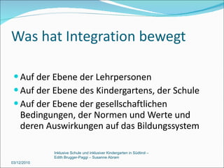 Was hat Integration bewegt Auf der Ebene der Lehrpersonen Auf der Ebene des Kindergartens, der Schule Auf der Ebene der gesellschaftlichen Bedingungen, der Normen und Werte und deren Auswirkungen auf das Bildungssystem 03/12/2010 Inklusive Schule und inklusiver Kindergarten in Südtirol –  Edith Brugger-Paggi – Susanne Abram 
