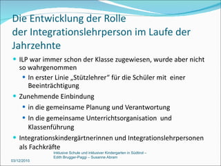 Die Entwicklung der Rolle  der Integrationslehrperson im Laufe der Jahrzehnte ILP war immer schon der Klasse zugewiesen, wurde aber nicht so wahrgenommen In erster Linie „Stützlehrer“ für die Schüler mit  einer Beeinträchtigung Zunehmende Einbindung  in die gemeinsame Planung und Verantwortung In die gemeinsame Unterrichtsorganisation  und Klassenführung Integrationskindergärtnerinnen und Integrationslehrpersonen als Fachkräfte 03/12/2010 Inklusive Schule und inklusiver Kindergarten in Südtirol –  Edith Brugger-Paggi – Susanne Abram 