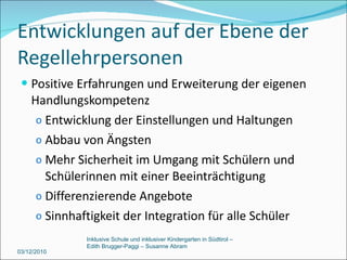Entwicklungen auf der Ebene der Regellehrpersonen Positive Erfahrungen und Erweiterung der eigenen Handlungskompetenz Entwicklung der Einstellungen und Haltungen Abbau von Ängsten Mehr Sicherheit im Umgang mit Schülern und Schülerinnen mit einer Beeinträchtigung Differenzierende Angebote Sinnhaftigkeit der Integration für alle Schüler 03/12/2010 Inklusive Schule und inklusiver Kindergarten in Südtirol –  Edith Brugger-Paggi – Susanne Abram 