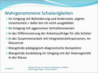 Wahrgenommene Schwierigkeiten Im Umgang mit Behinderung und Anderssein, eigene Unsicherheit > dafür bin ich nicht ausgebildet Im Umgang mit aggressiven Verhaltensweisen In der Differenzierung der Arbeitsaufträge für alle Schüler In der Zusammenarbeit mit Integrationslehrpersonen, im Klassenrat Mangelnde pädagogisch-diagnostische Kompetenz Mangelnde Ausbildung im Umgang mit der Heterogenität in der Klasse 03/12/2010 Inklusive Schule und inklusiver Kindergarten in Südtirol -  Edith Brugger-Paggi – Susanne Abram 